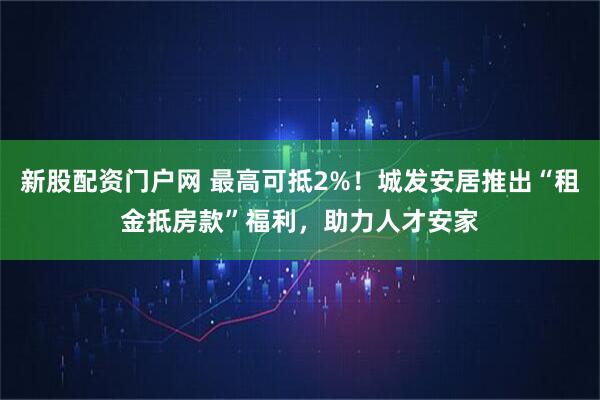 新股配资门户网 最高可抵2%！城发安居推出“租金抵房款”福利，助力人才安家