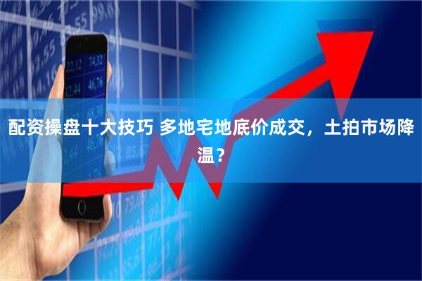 配资操盘十大技巧 多地宅地底价成交，土拍市场降温？