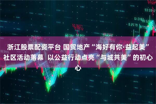 浙江股票配资平台 国贸地产“海好有你·益起美”社区活动落幕  以公益行动点亮“与城共美”的初心