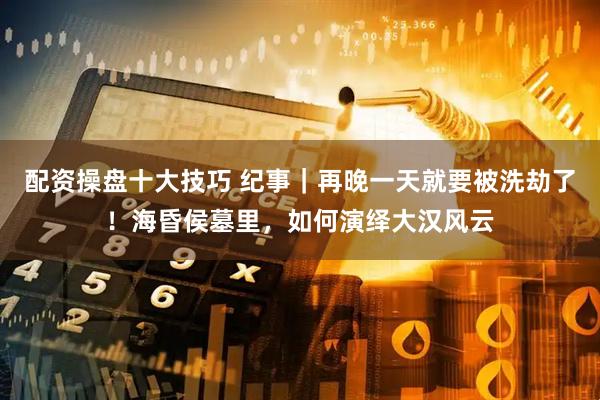 配资操盘十大技巧 纪事｜再晚一天就要被洗劫了！海昏侯墓里，如何演绎大汉风云