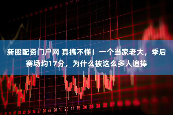 新股配资门户网 真搞不懂！一个当家老大，季后赛场均17分，为什么被这么多人追捧