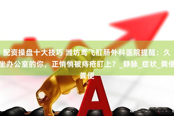 配资操盘十大技巧 潍坊鸢飞肛肠外科医院提醒：久坐办公室的你，正悄悄被痔疮盯上？_静脉_症状_粪便