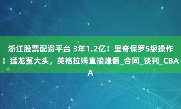 浙江股票配资平台 3年1.2亿！里奇保罗S级操作！猛龙冤大头，英格拉姆直接赚翻_合同_谈判_CBA