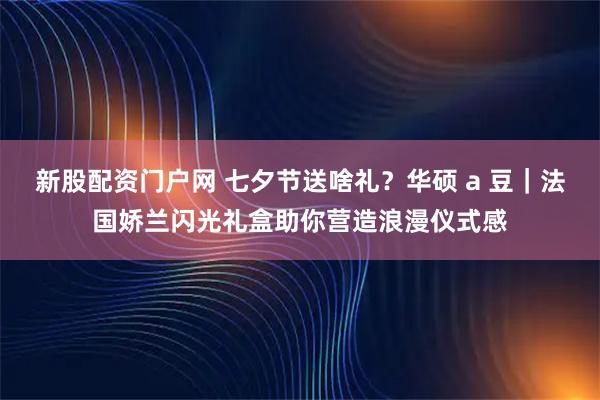 新股配资门户网 七夕节送啥礼？华硕 a 豆｜法国娇兰闪光礼盒助你营造浪漫仪式感