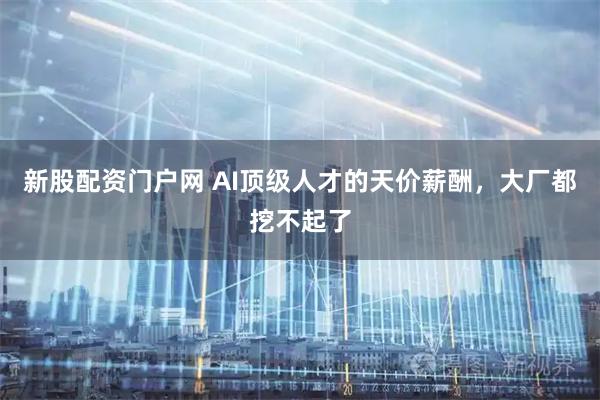 新股配资门户网 AI顶级人才的天价薪酬，大厂都挖不起了
