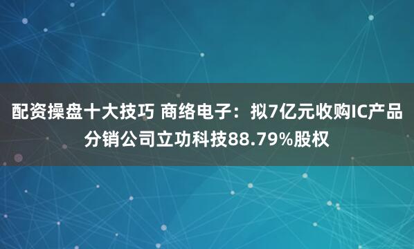 配资操盘十大技巧 商络电子：拟7亿元收购IC产品分销公司立功科技88.79%股权