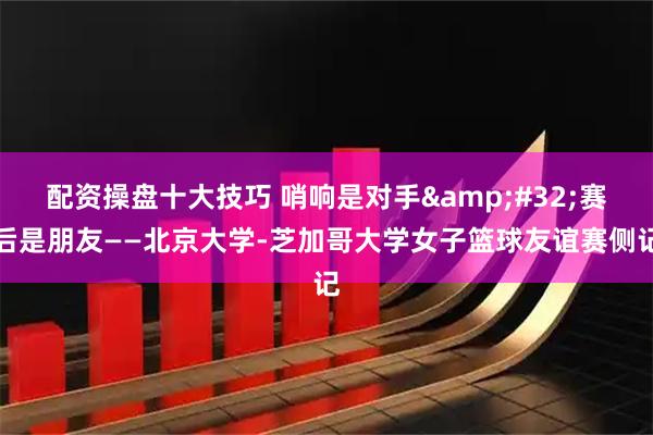 配资操盘十大技巧 哨响是对手&#32;赛后是朋友——北京大学-芝加哥大学女子篮球友谊赛侧记