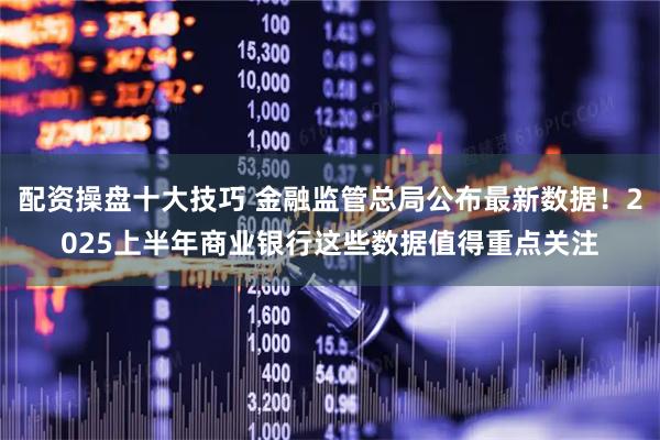 配资操盘十大技巧 金融监管总局公布最新数据！2025上半年商业银行这些数据值得重点关注