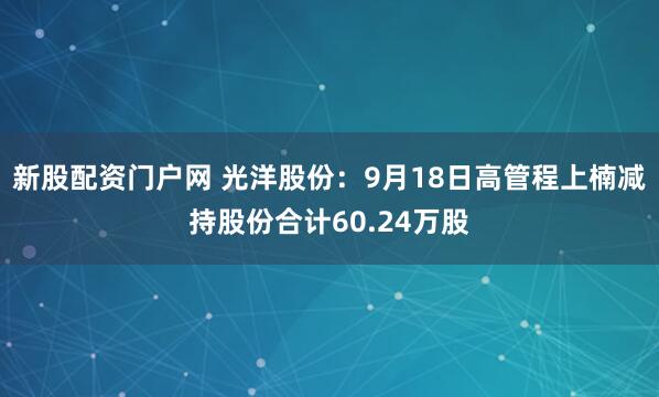 新股配资门户网 光洋股份：9月18日高管程上楠减持股份合计60.24万股