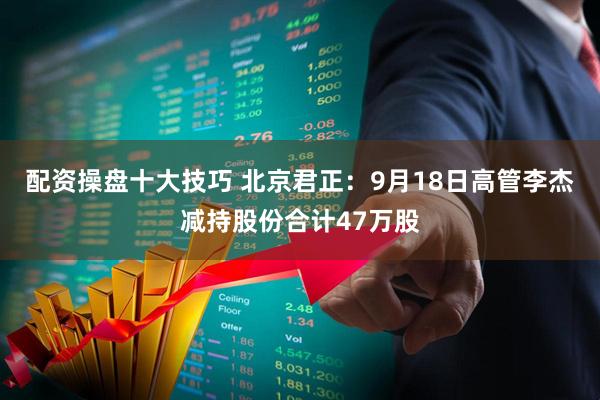 配资操盘十大技巧 北京君正：9月18日高管李杰减持股份合计47万股