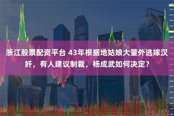 浙江股票配资平台 43年根据地姑娘大量外逃嫁汉奸，有人建议制裁，杨成武如何决定？