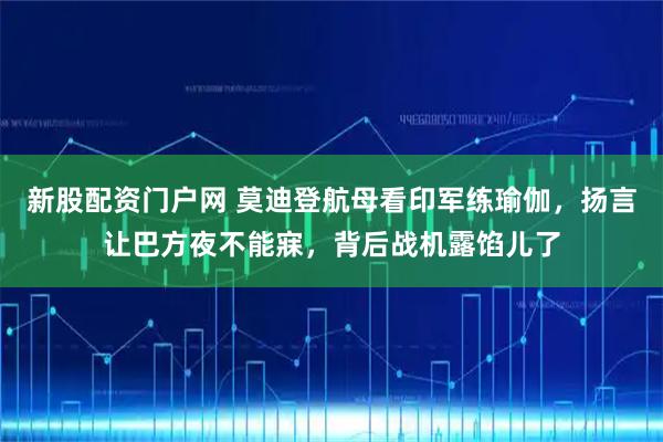 新股配资门户网 莫迪登航母看印军练瑜伽，扬言让巴方夜不能寐，背后战机露馅儿了