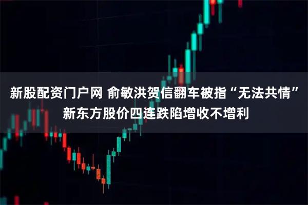 新股配资门户网 俞敏洪贺信翻车被指“无法共情” 新东方股价四连跌陷增收不增利