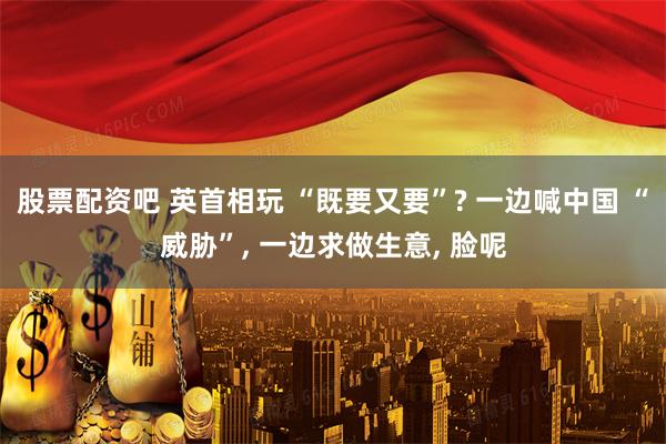 股票配资吧 英首相玩 “既要又要”? 一边喊中国 “威胁”, 一边求做生意, 脸呢