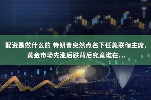 配资是做什么的 特朗普突然点名下任美联储主席, 黄金市场先涨后跌背后究竟谁在…