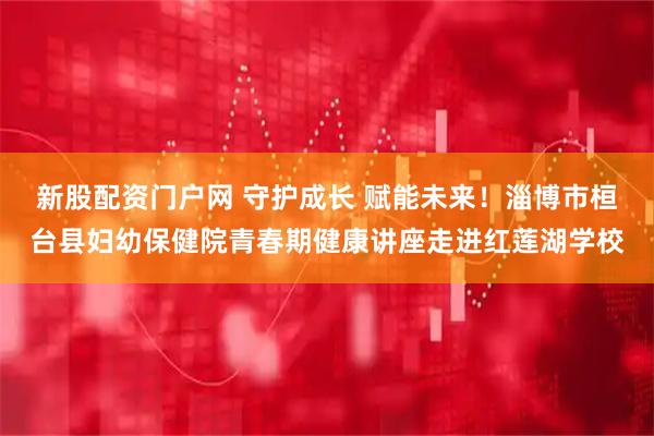 新股配资门户网 守护成长 赋能未来！淄博市桓台县妇幼保健院青春期健康讲座走进红莲湖学校