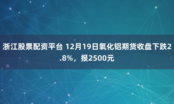 浙江股票配资平台 12月19日氧化铝期货收盘下跌2.8%，报2500元