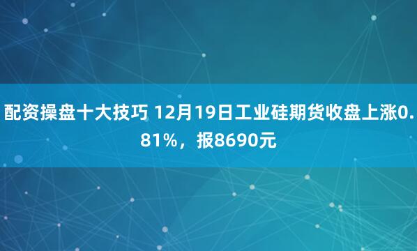配资操盘十大技巧 12月19日工业硅期货收盘上涨0.81%，报8690元